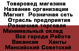 Товаровед магазина › Название организации ­ Магнит, Розничная сеть › Отрасль предприятия ­ Розничная торговля › Минимальный оклад ­ 33 400 - Все города Работа » Вакансии   . Ханты-Мансийский,Советский г.